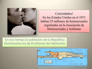 Curiosidades!
                          En los Estados Unidos en el 1971
                         habían 25 millones de homosexuales
                           registrados en la Asociación de
                              Homosexuales y lesbianas


En ese tiempo la población de la República
Dominicana era de 8 millones de habitantes
 