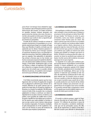 Curiosidades


          juicio final. Si el tiempo fuera desleal los egip-        Las heridas que engrupen
          cios hubiesen sido el finiquito perfecto para los
          destructores del corazón. Un asalto romántico              Antropólogos y médicos cardiólogos no han
          en aquellos tiempos hubiese desatado una                 sido invitados a esta tertulia que se dispara a
          guerra entre las momias y los vivos. De este re-         arruinarse. Eso lo anticipó un señor Oscar Wil-
          corrido solo queda la mística para interrogar al         de que rezaba: “Un fracaso en amor es, para
          sospechoso que vacila en dar su siguiente gol-           el hombre, como una misión cumplida. Los
          pe mientras tú parpadeas.                                corazones están hechos para ser rotos”. No
            El estilo de los aztecas consistía en extraer el       vayas a pensar que este escritor es un profeta
          corazón al prisionero y lo guardaban en un reci-         sino que su talento con la pluma daba crédito
          piente especial para luego ser arrojado al fuego         a su ingenio satírico. Ahora, descansas en tu
          fatuo que liberaba el espíritu animado que era           aposento bajo las notas de Neruda o el ritmo
          apetecido por los dioses. Nuestros paisanos in-          de John Lennon que, juntos a tu dolor, forman
          cas hicieron lo mismo con el ‘shungo’ (corazón           una sinfonía que suplica el retorno de santo
          en quechua). Al parecer, Eros y sus parecidos es-        Cupido para pedirle un milagro que borre tu
          taban de vacaciones. Solo Dios cuidaba del suyo,         lesión. El dinero no alcanza para las velas y la
          que era sagrado. Para aplaudirle al calendario,          oración no tiene la cacofonía que seduzca al
          hay artistas y famosos que no han tenido una             beato. Escribir acerca del incidente sirve para
          buena coraza para esquivar la epidemia: Beetho-          apaciguar la ira que engorda.
          ven y las damas de la nobleza austriaca, Chavela           Lo siguiente no es apto para cardiacos por-
          Vargas y Frida Kahlo, Shakespeare algo se traía          que puede destruir el paradigma comercial del
          con Romeo y Julieta, el ingenioso Don Quijote            corazón. Si tienes problemas con tu presión
          de La Mancha se imagina amando a Dulcinea o              arterial pasa al siguiente capítulo. El Dr. Rafael
          aquel amor de antaño que no puedes olvidar.              Arcos Rendón, presidente de la Sociedad Sud-
          Mientras lo piensas, el susodicho está recargan-         americana de Cardiología, afirma que no hay
          do el arma que te flechará. ¿Más sangre?                 aspirina ni inyección que combata el mal. Sus
                                                                   años de experiencia cardiovascular le dan voz
           El rompecorazones está de fiesta                        para reiterar que “el corazón nunca se parte”,
                                                                   más aun cuando se trata de relaciones amoro-
             Si la Policía recomienda esperar que las inves-       sas. Lo que sí sucede es que, a partir de un infar-
          tigaciones den sus frutos el vagabundo recogerá          to, puede producirse una muerte de las células
          de sus plegarias lo suficiente para retirarse de tu      del músculo cardiaco que provocaría una pe-
          ventana. Mientras lo ves partir, piensas que se-         queña fisura en el órgano (casi nunca sucede).
          guirlo es la mejor idea. En el trayecto, tropiezas, te   Si tu presión arterial bajó y empezaste a sentir
          levantas y tu corazón ha realizado 100 000 pulsa-        un frío agudo que te pone pálido ingiere un ca-
          ciones en todo el día, no puede más. La zoquete          ramelo de dulce para controlar el susto.
          palpitación te induce a continuar. Las clases de
          dignidad de la escuela se fueron a la letrina y tus       Los remedios caseros
          padres, como guardias de castillo real, te cortan
          las ganas. Aquello fue más rápido que un estornu-          El mundo se alarma porque, según la Orga-
          do. No quieres que nadie pedalee tu bicicleta ni         nización Mundial de la Salud (OMS), cada año
          que sus ejes suenen como matraca vieja porque            mueren 17,3 millones de personas a causa de
          los necesitas engrasados. Sin buenos resultados,         infarto de miocardio y accidente cerebrovas-
          el grito desesperado (no el de Cuathémoc Sán-            cular que son las principales causas. Por ello,
          chez ni el de héroes) es presa del Síndrome de           cada 28 de septiembre se celebra el Día Mun-
          Estocolmo que empieza a perpetuarse.                     dial del Corazón para difundir la alimentación
50
 