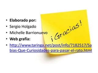 • Elaborado por:
• Sergio Holgado
• Michelle Barrionuevo
• Web grafía:
• http://www.taringa.net/post/info/7182517/Sa
bias-Que-Curiosidades-para-pasar-el-rato.html
 