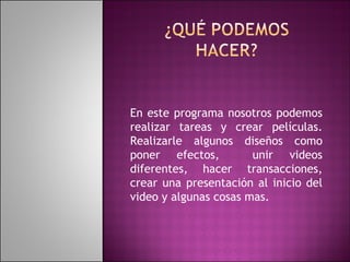 En este programa nosotros podemos realizar tareas y crear películas. Realizarle algunos diseños como poner efectos,  unir videos diferentes, hacer transacciones, crear una presentación al inicio del video y algunas cosas mas. 