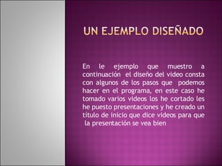 En le ejemplo que muestro a continuación  el diseño del video consta con algunos de los pasos que  podemos hacer en el programa, en este caso he tomado varios videos los he cortado les he puesto presentaciones y he creado un título de inicio que dice videos para que  la presentación se vea bien 