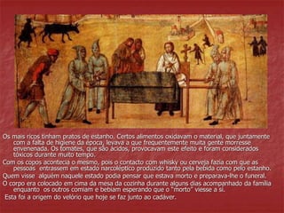 Os mais ricos tinham pratos de estanho. Certos alimentos oxidavam o material, que juntamente 
com a falta de higiene da época, levava a que frequentemente muita gente morresse 
envenenada. Os tomates, que são ácidos, provocavam este efeito e foram considerados 
tóxicos durante muito tempo. 
Com os copos acontecia o mesmo, pois o contacto com whisky ou cerveja fazia com que as 
pessoas entrassem em estado narcoléptico produzido tanto pela bebida como pelo estanho. 
Quem visse alguém naquele estado podia pensar que estava morto e preparava-lhe o funeral. 
O corpo era colocado em cima da mesa da cozinha durante alguns dias acompanhado da família 
enquanto os outros comiam e bebiam esperando que o “morto” viesse a sí. 
Esta foi a origem do velório que hoje se faz junto ao cadáver. 
 