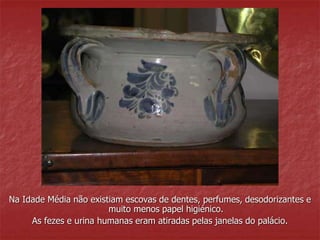 Na Idade Média não existiam escovas de dentes, perfumes, desodorizantes e 
muito menos papel higiénico. 
As fezes e urina humanas eram atiradas pelas janelas do palácio. 
 