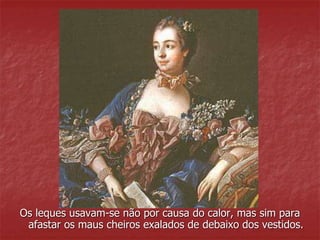 Os leques usavam-se não por causa do calor, mas sim para 
afastar os maus cheiros exalados de debaixo dos vestidos. 
 