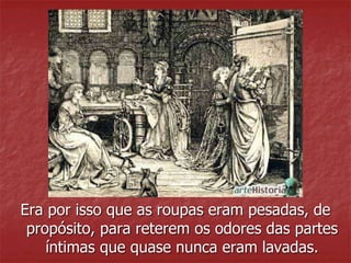 Era por isso que as roupas eram pesadas, de 
propósito, para reterem os odores das partes 
íntimas que quase nunca eram lavadas. 
 
