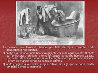 As pessoas não tomavam banho por falta de água corrente e de 
aquecimento nos quartos. 
O banho era tomado numa banheira gigante cheia de água quente. O chefe 
da família era o primeiro a tomá-lo, depois os outros homens da casa 
por ordem de idade, depois as mulheres, também por ordem de idade. 
Por fim as crianças sendo os bébés os últimos. 
Quando chegava a vez deles, a água estava tão suja que se podia perder 
um bébé dentro da banheira . 
 