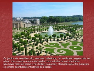 Os jardins de Versalhes são, enormes, belíssimos, um verdadeiro regalo para os 
olhos, mas na época eram mais usados como retretes do que admirados. 
Não havia casas de banho e nas festas, pomposas, oferecidas pelo Rei, juntavam-se 
sempre quantidades infindáveis de pessoas. 
 