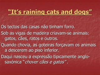 “It’s raining cats and dogs” 
Os tectos das casas não tinham forro. 
Sob as vigas de madeira criavam-se animais: 
gatos, cães, ratos e outros. 
Quando chovia, as goteiras forçavam os animais 
a descerem ao piso inferior. 
Daqui nasceu a expressão tipicamente anglo-saxónica 
“chover cães e gatos” . 
 