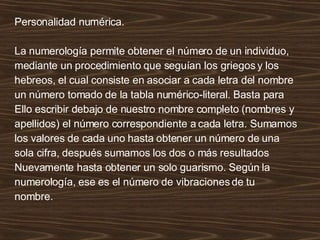Personalidad numérica. La numerología permite obtener el número de un individuo,  mediante un procedimiento que seguían los griegos y los hebreos, el cual consiste en asociar a cada letra del nombre un número tomado de la tabla numérico-literal. Basta para Ello escribir debajo de nuestro nombre completo (nombres y apellidos) el número correspondiente a cada letra. Sumamos los valores de cada uno hasta obtener un número de una sola cifra, después sumamos los dos o más resultados Nuevamente hasta obtener un solo guarismo. Según la numerología, ese es el número de vibraciones de tu nombre. 