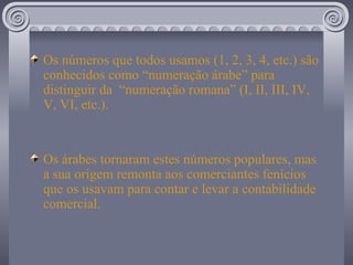 Os números que todos usamos (1, 2, 3, 4, etc.) são conhecidos como “numeração árabe” para distinguir da  “numeração romana” (I, II, III, IV, V, VI, etc.). Os árabes tornaram estes números populares, mas a sua origem remonta aos comerciantes fenícios que os usavam para contar e levar a contabilidade comercial. 