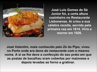 José Luis Gomes de Sá Junior foi, a certa altura cozinheiro no Restaurante Lisbonense. Aí criou a sua célebre receita, servida pela primeira vez em 1914. Viria a morrer em 1926. José Valentim, mais conhecido pelo Zé do Pipo, viveu no Porto onde era dono do restaurante com o mesmo nome. A si se lhe deve a confecção do seu prato em que as postas de bacalhau eram cobertas por maionese e depois levadas ao forno a gratinar. 