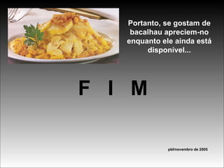 Portanto, se gostam de bacalhau apreciem-no enquanto ele ainda está disponível... F  I  M pbl/novembro de 2005 