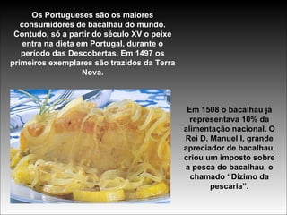 Os Portugueses são os maiores consumidores de bacalhau do mundo. Contudo, só a partir do século XV o peixe entra na dieta em Portugal, durante o período das Descobertas. Em 1497 os primeiros exemplares são trazidos da Terra Nova. Em 1508 o bacalhau já representava 10% da alimentação nacional. O Rei D. Manuel I, grande apreciador de bacalhau, criou um imposto sobre a pesca do bacalhau, o chamado “Dízimo da pescaria”. 
