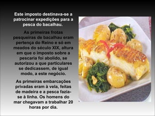 Este imposto destinava-se a patrocinar expedições para a pesca do bacalhau.   As primeiras frotas pesqueiras de bacalhau eram pertença do Reino e só em meados do século XIX, altura em que o imposto sobre a pescaria foi abolido, se autorizou a que particulares se dedicassem, de igual modo, a este negócio. As primeiras embarcações privadas eram à vela, feitas de madeira e a pesca fazia-se à linha. Os homens do mar chegavam a trabalhar 20 horas por dia. 