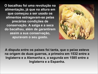 O bacalhau foi uma revolução na alimentação, já que na altura em que começou a ser usado os alimentos estragavam-se pelas precárias condições de conservação. A salga e a seca do bacalhau, além de garantirem assim a sua conservação, apuravam o seu gosto. A disputa entre os países foi tanta, que o peixe esteve na origem de duas guerras, a primeira em 1532 entre a Inglaterra e a Alemanha e, a segunda em 1585 entre a Inglaterra e a Espanha. 