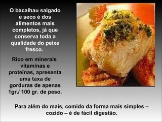 O bacalhau salgado e seco é dos alimentos mais completos, já que conserva toda a qualidade do peixe fresco.  Rico em minerais  vitaminas e proteínas, apresenta uma taxa de gorduras de apenas 1gr./ 100 gr. de peso. Para além do mais, comido da forma mais simples – cozido – é de fácil digestão. 