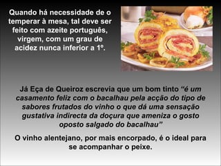 Quando há necessidade de o temperar à mesa, tal deve ser feito com azeite português, virgem, com um grau de acidez nunca inferior a 1º. Já Eça de Queiroz escrevia que um bom tinto   “é um casamento feliz com o bacalhau pela acção do tipo de sabores frutados do vinho o que dá uma sensação gustativa indirecta da doçura que ameniza o gosto oposto salgado do bacalhau” O vinho alentejano, por mais encorpado, é o ideal para se acompanhar o peixe. 