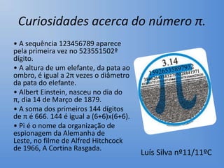 Curiosidades acerca do número π.
• A sequência 123456789 aparece
pela primeira vez no 523551502º
dígito.
• A altura de um elefante, da pata ao
ombro, é igual a 2π vezes o diâmetro
da pata do elefante.
• Albert Einstein, nasceu no dia do
π, dia 14 de Março de 1879.
• A soma dos primeiros 144 dígitos
de π é 666. 144 é igual a (6+6)x(6+6).
• Pi é o nome da organização de
espionagem da Alemanha de
Leste, no filme de Alfred Hitchcock
de 1966, A Cortina Rasgada.
                                         Luís Silva nº11/11ºC
 