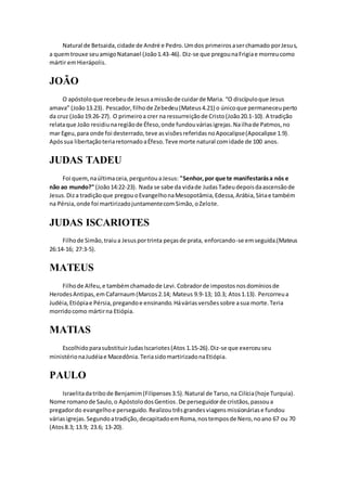 Natural de Betsaida,cidade de André e Pedro.Umdos primeirosaserchamado porJesus,
a quemtrouxe seuamigoNatanael (João1.43-46). Diz-se que pregounaFrigiae morreucomo
mártir emHierápolis.
JOÃO
O apóstoloque recebeude Jesusamissãode cuidarde Maria. “O discípuloque Jesus
amava” (João13.23). Pescador,filhode Zebedeu(Mateus4.21) o únicoque permaneceuperto
da cruz (João19.26-27). O primeiroa crer na ressurreiçãode Cristo(João20.1-10). A tradição
relataque João residiunaregiãode Éfeso,onde fundouváriasigrejas.Nailhade Patmos,no
mar Egeu,para onde foi desterrado,teve asvisõesreferidasnoApocalipse(Apocalipse 1.9).
Apóssua libertaçãoteriaretornadoaÉfeso.Teve morte natural comidade de 100 anos.
JUDAS TADEU
Foi quem,naúltimaceia,perguntouaJesus: "Senhor,por que te manifestarása nós e
não ao mundo?" (João14:22-23). Nada se sabe da vidade JudasTadeudepoisdaascensãode
Jesus.Diza tradiçãoque pregouoEvangelhonaMesopotâmia,Edessa,Arábia,Síriae também
na Pérsia,onde foi martirizadojuntamentecomSimão,oZelote.
JUDAS ISCARIOTES
Filhode Simão,traiua Jesusportrinta peçasde prata, enforcando-se emseguida.(Mateus
26:14-16; 27:3-5).
MATEUS
Filhode Alfeu,e tambémchamadode Levi.Cobradorde impostosnosdomíniosde
HerodesAntipas,em Cafarnaum(Marcos2.14; Mateus 9.9-13; 10.3; Atos1.13). Percorreua
Judéia,Etiópiae Pérsia,pregandoe ensinando.Háváriasversõessobre asua morte.Teria
morridocomo mártirna Etiópia.
MATIAS
EscolhidoparasubstituirJudasIscariotes(Atos 1.15-26).Diz-se que exerceuseu
ministérionaJudéiae Macedônia.TeriasidomartirizadonaEtiópia.
PAULO
Israelitadatribode Benjamim(Filipenses3.5).Natural de Tarso,na Cilícia(hoje Turquia).
Nome romanode Saulo,o ApóstolodosGentios.De perseguidorde cristãos,passoua
pregadordo evangelhoe perseguido.Realizoutrêsgrandesviagensmissionáriase fundou
váriasigrejas.Segundoatradição,decapitadoemRoma,nostemposde Nero,noano 67 ou 70
(Atos8.3; 13.9; 23.6; 13-20).
 