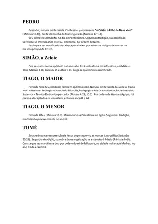 PEDRO
Pescador,natural de Betsaida.Confessouque Jesusera “oCristo,o Filhodo Deus vivo”
(Mateus16.16). Foi testemunhadaTransfiguração(Mateus17.1-4).
Seuprimeirosermãofoi nodiade Pentecostes.Segundaatradição,suacrucifixão
verificou-se entreosanos64 e 67, em Roma,por ordemde Nero.
Pediuparaser crucificadode cabeçapara baixo,porachar-se indignode morrerna
mesmaposiçãode Cristo.
SIMÃO, o Zelote
Dos seusatoscomo apóstolonadase sabe.Está incluídona listadosdoze,emMateus
10.4, Marcos 3.18, Lucas 6.15 e Atos1.13. Julga-se que morreucrucificado.
TIAGO, O MAIOR
Filhode Zebedeu,irmãodotambémapóstoloJoão.Natural de BetsaidadaGaliléia,Paulo
Mori – Bacharel Teologia- LicenciadoFilosofia,Pedagogia–PósGraduado DocênciadoEnsino
Superior– TécnicoEletronicopescador(Mateus4.21; 10.2). Por ordemde HerodesAgripa,foi
presoe decapitadoemJerusalém,entre osanos42 e 44.
TIAGO, O MENOR
Filhode Alfeu(Mateus10.3).MissionárionaPalestinae noEgito.Segundoa tradição,
martirizadoprovavelmente noano62.
TOMÉ
Só acreditounaressurreiçãode Jesusdepoisque viuasmarcasda crucificação (João
20.25). Segundoatradição,sua obra de evangelizaçãose estendeuàPérsia(Pártia) e Índia.
Constaque seumartírio se deupor ordemdo rei de Milapura,na cidade indianade Madras, no
ano 53 da era cristã.
 