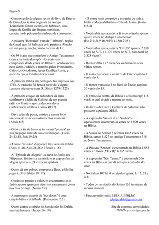 Página 3
- Com exceção de alguns textos do livro de Ester e
de Daniel, os textos originais do Antigo
Testamento foram escritos em hebraico, uma
língua da família das línguas semíticas,
caracterizada pela predominância de consoantes;
- A palavra "Hebraico" vem de "Hebrom", região
de Canaã que foi habitada pelo patriarca Abraão
em sua peregrinação, vindo da terra de Ur;
- Os 39 livros que compõem o Antigo Testamento
(sem a inclusão dos apócrifos) estavam
compilados desde cerca de 400 a.C., sendo aceitos
pelo cânon Judaico, e também pelos Protestantes,
Católicos Ortodoxos, Igreja Católica Russa, e
parte da Igreja Católica tradicional;
- A primeira Bíblia em português foi impressa em
1748. A tradução foi feita a partir da Vulgata
Latina e iniciou-se com D. Diniz (1279-1325).
- A primeira citação da redondeza da terra
confirmava a idéia de Galileu, de um planeta
esférico. Bastava que os descobridores
conhecessem a bíblia. (Isaías 40:22)
- Davi, além de poeta, músico e cantor foi o
inventor de diversos instrumentos musicais.
(Amós 6:5)
- O tio e a tia de Jesus se tornaram "crentes" na
sua pregação antes de sua crucificação. (Lucas
24:13:18, João19:25)
-O nome "cristão" só aparece três vezes na Bíblia.
(Atos 11:26, Atos 26:28 e I Pedro 4:16)
- A "Epístola da Alegria" , a carta de Paulo aos
Filipenses, foi escrita na prisão e as expressões de
alegria aparecem 21 vezes na epístola.
- Quem dá aos pobres, empresta a Deus, e Ele lhe
pagará. (Provérbios 19: 17)
- O trânsito pesado e veloz, os cruzamentos e os
faróis acesos aparecem descritos exatamente como
nos dias de hoje. (Naum 2:4)
- A mensagem através de "out-doors" é uma
citação bíblica detalhada. (Habacuque 2:2)
- Quem cortou o cabelo de Sansão não foi Dalila,
mas um homem. (Juízes 16: 19)
- O nome mais comprido e estranho de toda a
bíblia é Maersalalhasbas - filho de Isaias. (Isaías
8:3-4)
- Você sabia que a palavra fé é encontrada apenas
quatro vezes no Antigo Testamento?
(Hc 2:4; Jz 9:16, 9:19; e 1Sm 21:5)
- Você sabia que a palavra "DEUS" aparece 2.658
vezes no V.T. e 1.170 vezes no N.T. num total de
3.828 vezes?
- Há na Bíblia 177 menções ao diabo em seus
vários nomes.
- O maior versículo é no livro de Ester capítulo 8
versículo 9.
- O menor versículo é no livro de Êxodo capíluto
20 versículo 13.
- O versículo central da Bíblia é o Salmo cap: 118
ver:8, o qual divide a mesma ao meio.
- Os livros de Ester e Cantares de Salomão não
possuem a palavra DEUS.
- A expressão "Assim diz o Senhor" e
equivalentes encontram-se cerca de 3.800 vezes
na Bíblia.
- A Vinda do Senhor é referida 1845 vezes na
Bíblia, sendo 1.527 no Antigo Testamento e 318
no Novo Testamento.
- A Palavra "Senhor" é encontrada na Bíblia 1.853
vezes e "Jeová (YHVH)" 6.855 vezes.
- A expressão "Não Temas!" é encontrada 366
vezes na Bíblia, o que dá uma para cada dia do
ano!
- No Salmo 107 há 4 versículos iguais: 8, 15, 21 e
o 31.
- Todos os versículos do Salmo 136 terminam da
mesma maneira.
- Para aprender mais, LEIA A BÍBLIA!
iphdgeraldo@gmail.com
Site de algumas curiosidades:
WWW.cristovive.com.br
 