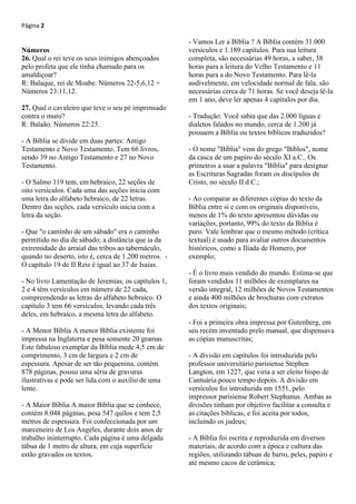 Página 2
Números
26. Qual o rei teve os seus inimigos abençoados
pelo profeta que ele tinha chamado para os
amaldiçoar?
R: Balaque, rei de Moabe. Números 22-5,6,12 +
Números 23:11,12.
27. Qual o cavaleiro que teve o seu pé imprensado
contra o muro?
R: Balaão. Números 22:25.
- A Bíblia se divide em duas partes: Antigo
Testamento e Novo Testamento. Tem 66 livros,
sendo 39 no Antigo Testamento e 27 no Novo
Testamento.
- O Salmo 119 tem, em hebraico, 22 seções de
oito versículos. Cada uma das seções inicia com
uma letra do alfabeto hebraico, de 22 letras.
Dentro das seções, cada versículo inicia com a
letra da seção.
- Que "o caminho de um sábado" era o caminho
permitido no dia de sábado; a distância que ia da
extremidade do arraial das tribos ao tabernáculo,
quando no deserto, isto é, cerca de 1.200 metros. -
O capítulo 19 de II Reis é igual ao 37 de Isaías.
- No livro Lamentação de Jeremias, os capítulos 1,
2 e 4 têm versículos em número de 22 cada,
compreendendo as letras do alfabeto hebraico. O
capítulo 3 tem 66 versículos, levando cada três
deles, em hebraico, a mesma letra do alfabeto.
- A Menor Bíblia A menor Bíblia existente foi
impressa na Inglaterra e pesa somente 20 gramas.
Este fabuloso exemplar da Bíblia mede 4,5 cm de
comprimento, 3 cm de largura e 2 cm de
espessura. Apesar de ser tão pequenina, contém
878 páginas, possui uma séria de gravuras
ilustrativas e pode ser lida com o auxílio de uma
lente.
- A Maior Bíblia A maior Bíblia que se conhece,
contém 8.048 páginas, pesa 547 quilos e tem 2,5
metros de espessura. Foi confeccionada por um
marceneiro de Los Angeles, durante dois anos de
trabalho ininterrupto. Cada página é uma delgada
tábua de 1 metro de altura, em cuja superfície
estão gravados os textos.
- Vamos Ler a Bíblia ? A Bíblia contém 31.000
versículos e 1.189 capítulos. Para sua leitura
completa, são necessárias 49 horas, a saber, 38
horas para a leitura do Velho Testamento e 11
horas para a do Novo Testamento. Para lê-la
audivelmente, em velocidade normal de fala, são
necessárias cerca de 71 horas. Se você deseja lê-la
em 1 ano, deve ler apenas 4 capítulos por dia.
- Tradução: Você sabia que das 2.000 líguas e
dialetos falados no mundo, cerca de 1.200 já
possuem a Bíblia ou textos bíblicos traduzidos?
- O nome "Bíblia" vem do grego "Biblos", nome
da casca de um papiro do século XI a.C.. Os
primeiros a usar a palavra "Bíblia" para designar
as Escrituras Sagradas foram os discípulos de
Cristo, no século II d.C.;
- Ao comparar as diferentes cópias do texto da
Bíblia entre si e com os originais disponíveis,
menos de 1% do texto apresentou dúvidas ou
variações, portanto, 99% do texto da Bíblia é
puro. Vale lembrar que o mesmo método (crítica
textual) é usado para avaliar outros documentos
históricos, como a Ilíada de Homero, por
exemplo;
- É o livro mais vendido do mundo. Estima-se que
foram vendidos 11 milhões de exemplares na
versão integral, 12 milhões de Novos Testamentos
e ainda 400 milhões de brochuras com extratos
dos textos originais;
- Foi a primeira obra impressa por Gutenberg, em
seu recém inventado prelo manual, que dispensava
as cópias manuscritas;
- A divisão em capítulos foi introduzida pelo
professor universitário parisiense Stephen
Langton, em 1227, que viria a ser eleito bispo de
Cantuária pouco tempo depois. A divisão em
versículos foi introduzida em 1551, pelo
impressor parisiense Robert Stephanus. Ambas as
divisões tinham por objetivo facilitar a consulta e
as citações bíblicas, e foi aceita por todos,
incluindo os judeus;
- A Bíblia foi escrita e reproduzida em diversos
materiais, de acordo com a época e cultura das
regiões, utilizando tábuas de barro, peles, papiro e
até mesmo cacos de cerâmica;
 