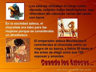 Los aztecas utilizaban el cacao como moneda, también había falsificadores   que  r ellenaban las cáscaras vacías del cacao con barro.  En la sociedad azteca, el chocolate era tabú para las mujeres porque se consideraba un afrodisíaco. El emperador azteca Moctezuma II consideraba al chocolate como un viagra de su época, y bebía 50 tazas al día antes de elegir entre sus 700 esposas y amantes.   Cuando los Aztecas ... http :// www.mucc.be /EN/ index_en.htm 