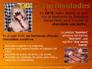 En el siglo XVIII,  las farmacias ofrecían chocolates curativos : chocolate purgante a la magnesia, chocolate anti-veneno basado en bálsamo del  Perú, chocolate de avena, de arroz y de cereal. chocolate con extractos de carne, para   niños y  personas convalecientes. La palabra " bombón " proviene del francés " bon bon ", que significa " dos veces bueno " En  1875 , Henri Nestlé, se unió con el fabricante de chocolate Daniel Peter para inventar el  chocolate con leche .  http :// www.nutricionlandia.com /curiosidades-sobre-el-chocolate-956. html 