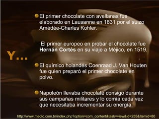 http:// www.medio.com.br/index.php?option = com_content&task = view&id =255&Itemid=80 El primer chocolate con avellanas fue elaborado en Lausanne en 1831 por el suizo Amédée-Charles Kohler. El primer europeo en probar el chocolate fue  Hernán Cortés  en su viaje a Méjico, en 1519. El químico holandés Coenraad J. Van Houten fue quien preparó el primer chocolate en polvo. Napoleón llevaba chocolate consigo durante sus campañas militares y lo comía cada vez que necesitaba incrementar su energía. 