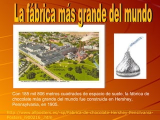 Con 185 mil 806 metros cuadrados de espacio de suelo, la fábrica de chocolate más grande del mundo fue construida en Hershey, Pennsylvania, en 1905. La fábrica más grande del mundo http://www.allposters.es/-sp/Fabrica-de-chocolate-Hershey-Pensilvania-Posters_i900216_.htm 