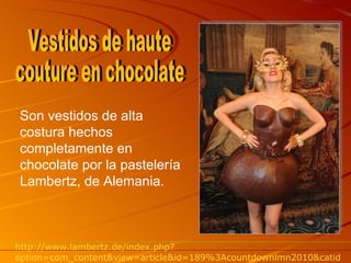 Son vestidos de alta costura hechos completamente en chocolate por la pastelería Lambertz, de Alemania. Vestidos de haute couture en chocolate http://www.lambertz.de/index.php?option=com_content&view=article&id=189%3Acountdownlmn2010&catid=34%3Aaktuelleskategorie&lang=en 