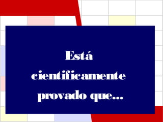 Está
cientificamente
provado que...
 