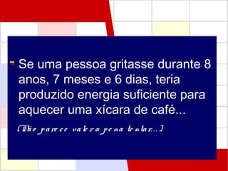 Se uma pessoa gritasse durante 8
anos, 7 meses e 6 dias, teria
produzido energia suficiente para
aquecer uma xícara de café...
(Não pare ce vale r a pe na te ntar. . .)
 