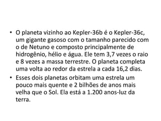 • O planeta vizinho ao Kepler-36b é o Kepler-36c,
um gigante gasoso com o tamanho parecido com
o de Netuno e composto principalmente de
hidrogênio, hélio e água. Ele tem 3,7 vezes o raio
e 8 vezes a massa terrestre. O planeta completa
uma volta ao redor da estrela a cada 16,2 dias.
• Esses dois planetas orbitam uma estrela um
pouco mais quente e 2 bilhões de anos mais
velha que o Sol. Ela está a 1.200 anos-luz da
terra.
 