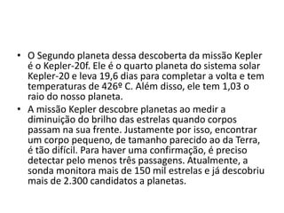 • O Segundo planeta dessa descoberta da missão Kepler
é o Kepler-20f. Ele é o quarto planeta do sistema solar
Kepler-20 e leva 19,6 dias para completar a volta e tem
temperaturas de 426º C. Além disso, ele tem 1,03 o
raio do nosso planeta.
• A missão Kepler descobre planetas ao medir a
diminuição do brilho das estrelas quando corpos
passam na sua frente. Justamente por isso, encontrar
um corpo pequeno, de tamanho parecido ao da Terra,
é tão difícil. Para haver uma confirmação, é preciso
detectar pelo menos três passagens. Atualmente, a
sonda monitora mais de 150 mil estrelas e já descobriu
mais de 2.300 candidatos a planetas.
 
