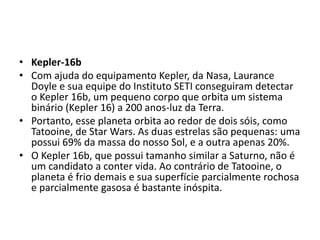 • Kepler-16b
• Com ajuda do equipamento Kepler, da Nasa, Laurance
Doyle e sua equipe do Instituto SETI conseguiram detectar
o Kepler 16b, um pequeno corpo que orbita um sistema
binário (Kepler 16) a 200 anos-luz da Terra.
• Portanto, esse planeta orbita ao redor de dois sóis, como
Tatooine, de Star Wars. As duas estrelas são pequenas: uma
possui 69% da massa do nosso Sol, e a outra apenas 20%.
• O Kepler 16b, que possui tamanho similar a Saturno, não é
um candidato a conter vida. Ao contrário de Tatooine, o
planeta é frio demais e sua superfície parcialmente rochosa
e parcialmente gasosa é bastante inóspita.
 