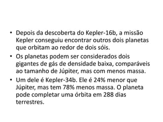 • Depois da descoberta do Kepler-16b, a missão
Kepler conseguiu encontrar outros dois planetas
que orbitam ao redor de dois sóis.
• Os planetas podem ser considerados dois
gigantes de gás de densidade baixa, comparáveis
ao tamanho de Júpiter, mas com menos massa.
• Um dele é Kepler-34b. Ele é 24% menor que
Júpiter, mas tem 78% menos massa. O planeta
pode completar uma órbita em 288 dias
terrestres.
 