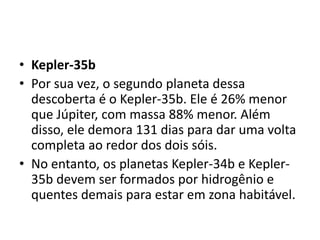 • Kepler-35b
• Por sua vez, o segundo planeta dessa
descoberta é o Kepler-35b. Ele é 26% menor
que Júpiter, com massa 88% menor. Além
disso, ele demora 131 dias para dar uma volta
completa ao redor dos dois sóis.
• No entanto, os planetas Kepler-34b e Kepler-
35b devem ser formados por hidrogênio e
quentes demais para estar em zona habitável.
 