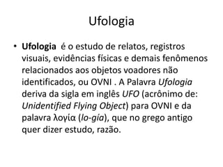 Ufologia
• Ufologia é o estudo de relatos, registros
visuais, evidências físicas e demais fenômenos
relacionados aos objetos voadores não
identificados, ou OVNI . A Palavra Ufologia
deriva da sigla em inglês UFO (acrônimo de:
Unidentified Flying Object) para OVNI e da
palavra λογία (lo-gía), que no grego antigo
quer dizer estudo, razão.
 