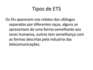 Tipos de ETS
Os Ets aparecem nos relatos dos ufólogos
separados por diferentes raças, alguns se
apresentam de uma forma semelhante aos
seres humanos, outros tem semelhança com
as formas descritas pela industria das
telecomunicações.
 