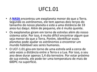 UFC1.01
• A NASA encontrou um exoplaneta menor do que a Terra.
Segundo os astrônomos, ele tem apenas dois terços do
tamanho do nosso planeta e está a uma distância de 33
anos-luz daqui. Além de pequeno, ele é muito quente.
• Os exoplanetas giram em torno de estrelas além do nosso
sistema solar. Por isso, é muito difícil encontrar algum que
seja menor do que a Terra. Porém, identificar esses
planetas pode ajudar os astrônomos a encontrar um
mundo habitável aos seres humanos.
• O UCF-1.01 gira em torno de uma estrela anã a cerca de
sete vezes a distância entre a Terra e a Lua. Por isso, o seu
ano deve durar apenas 1,4 dia terrestre. Por estar próximo
de sua estrela, ele pode ter uma temperatura de mais de
600ºC na superfície.
 