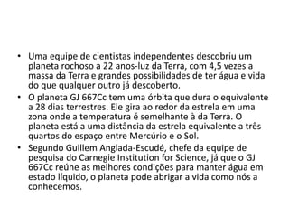 • Uma equipe de cientistas independentes descobriu um
planeta rochoso a 22 anos-luz da Terra, com 4,5 vezes a
massa da Terra e grandes possibilidades de ter água e vida
do que qualquer outro já descoberto.
• O planeta GJ 667Cc tem uma órbita que dura o equivalente
a 28 dias terrestres. Ele gira ao redor da estrela em uma
zona onde a temperatura é semelhante à da Terra. O
planeta está a uma distância da estrela equivalente a três
quartos do espaço entre Mercúrio e o Sol.
• Segundo Guillem Anglada-Escudé, chefe da equipe de
pesquisa do Carnegie Institution for Science, já que o GJ
667Cc reúne as melhores condições para manter água em
estado líquido, o planeta pode abrigar a vida como nós a
conhecemos.
 