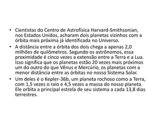 • Cientistas do Centro de Astrofísica Harvard-Smithsonian,
nos Estados Unidos, acharam dois planetas vizinhos com a
órbita mais próxima já identificada no Universo.
• A distância entre a órbita dos dois chega a apenas 2,0
milhões de quilômetros. Segundo os astrônomos, essa
proximidade é cinco vezes a extensão entre a Terra e a Lua.
Isso significa que os planetas estão 20 vezes mais próximos
um do outro do que Vênus e Mercúrio, os planetas com a
menor distância entre as órbitas no nosso Sistema Solar.
• Um deles é o Kepler-36b, um planeta rochoso como a Terra,
com 1,5 vezes o raio e 4,5 vezes a massa do nosso planeta.
Ele orbita a principal estrela de seu sistema a cada 13,8 dias
terrestres.
 