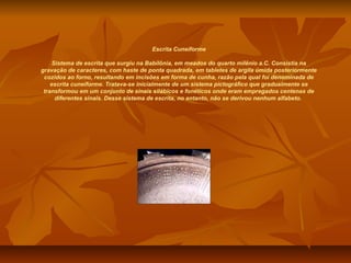 Escrita Cuneiforme

     Sistema de escrita que surgiu na Babilônia, em meados do quarto milênio a.C. Consistia na
gravação de caracteres, com haste de ponta quadrada, em tabletes de argila úmida posteriormente
 cozidos ao forno, resultando em incisões em forma de cunha, razão pela qual foi denominada de
    escrita cuneiforme. Tratava-se inicialmente de um sistema pictográfico que gradualmente se
 transformou em um conjunto de sinais silábicos e fonéticos onde eram empregados centenas de
      diferentes sinais. Desse sistema de escrita, no entanto, não se derivou nenhum alfabeto.
 