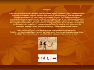 Hieróglifos

A escrita hieroglífica utilizava imagens para representar objetos concretos e, para representar idéias
   abstratas, empregava o princípio do rébus, que consistia em decompor as palavras em sons e
      representar cada som por uma imagem. Como essas imagens eram freqüentemente mal
 interpretadas, já que o mesmo som era utilizado em várias palavras, foram introduzidos mais dois
 sinais, sendo um para indicar como elas deveriam ser lidas e outro para lhes dar um sentido geral.
 Os hieróglifos eram escritos em vários sentidos, da esquerda para a direita, da direita da esquerda
     ou mesmo de cima para baixo. A colocação das palavras, do ponto de vista gramatical, era
         seqüencial, primeiro o verbo, seguido pelo sujeito e pelos objetos direto e indireto.

           Além da hieroglífica, os egípcios desenvolveram mais duas formas de escrita:
hierática - escrita cursiva utilizada na maior parte dos textos literários, administrativos e jurídicos;
       demótico - forma simplificada da escrita hierática, utilizada em documentos jurídicos.
 