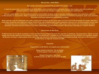 Manuscritos – Idade Média

                                      Manuscrito: documento em pergaminho ou papel; livro escrito a mão.

   A cópia de manuscritos, nos monastérios da Idade Média, estava incluída entre os principais deveres dos monges, pois era considerada um
                   exercício espiritual, utilizado para aprimorar suas virtudes e realçar seus merecimentos sobrenaturais.

   Durante a Idade Média o livro era praticamente uma exclusividade da Igreja, todas as grandes abadias possuíam um scriptorium, onde eram
confeccionados os manuscritos, desde a preparação do pergaminho até às ilustrações, que tinham fundamental importância, tanto como elemento
                                            decorativo como para representar graficamente os textos.

Nesse período o rolo foi substituído pelo códex, antepassado medieval do livro atual, feito com texto manuscrito em folhas encartadas, dobradas e
costuradas, formando uma espécie de caderno. Esses livros eram confeccionados como verdadeiras obras de arte, as encadernações, assim como
    as ilustrações, eram executadas por artistas com a utilização de placas de marfim, cobre, prata e ouro maciço com incrustações de pedras
    preciosas. O formato luxuoso manteve-se por toda a Idade Média, principalmente durante a Renascença Carolíngia ou o Império Otoniano.


                                                           Manuscritos do Mar Morto

Os Manuscritos do mar Morto constituem a maior descoberta arqueológica do século 20, segundo os estudiosos. Os pergaminhos reúnem os mais
antigos documentos bíblicos já encontrados e os textos que descrevem o cotidiano de uma comunidade que há 2 mil anos vivia isolada no deserto
 de Qumran, em Israel, e cujas práticas foram absorvidas pelo nascente cristianismo. Essas preciosidades poderão ser vistas no Rio de Janeiro e
                                                 em São Paulo, no segundo semestre de 2004.


                                                                   Exposição

                                          Pergaminhos do Mar Morto: um Legado para a Humanidade.

                                                   Museu Histórico Nacional - Rio de Janeiro
                                                    de 20 de agosto a 9 de outubro de 2004

                                                        Estação Pinacoteca - São Paulo
                                                de 29 de outubro de 2004 a 30 de janeiro de 2005
 