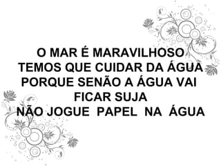 O MAR É MARAVILHOSO TEMOS QUE CUIDAR DA ÁGUA PORQUE SENÃO A ÁGUA VAI  FICAR SUJA NÃO JOGUE  PAPEL  NA  ÁGUA 