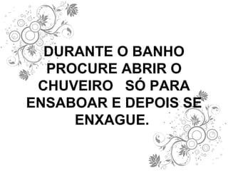 DURANTE O BANHO PROCURE ABRIR O CHUVEIRO  SÓ PARA ENSABOAR E DEPOIS SE ENXAGUE.  