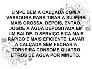 LIMPE BEM A CALÇADA COM A VASSOURA PARA TIRAR A SUJEIRA MAIS GROSSA. DEPOIS, ENTÃO, JOGUE A ÁGUA DEPOSITADA EM UM BALDE. O SERVIÇO FICA MAIS RÁPIDO E MAIS EFICIENTE. LAVAR A CALÇADA SEM FECHAR A TORNEIRA CONSOME QUATRO LITROS DE ÁGUA POR MINUTO.  