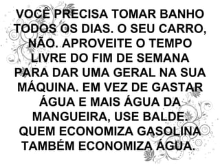 VOCÊ PRECISA TOMAR BANHO TODOS OS DIAS. O SEU CARRO, NÃO. APROVEITE O TEMPO LIVRE DO FIM DE SEMANA PARA DAR UMA GERAL NA SUA MÁQUINA. EM VEZ DE GASTAR ÁGUA E MAIS ÁGUA DA MANGUEIRA, USE BALDE. QUEM ECONOMIZA GASOLINA TAMBÉM ECONOMIZA ÁGUA.  